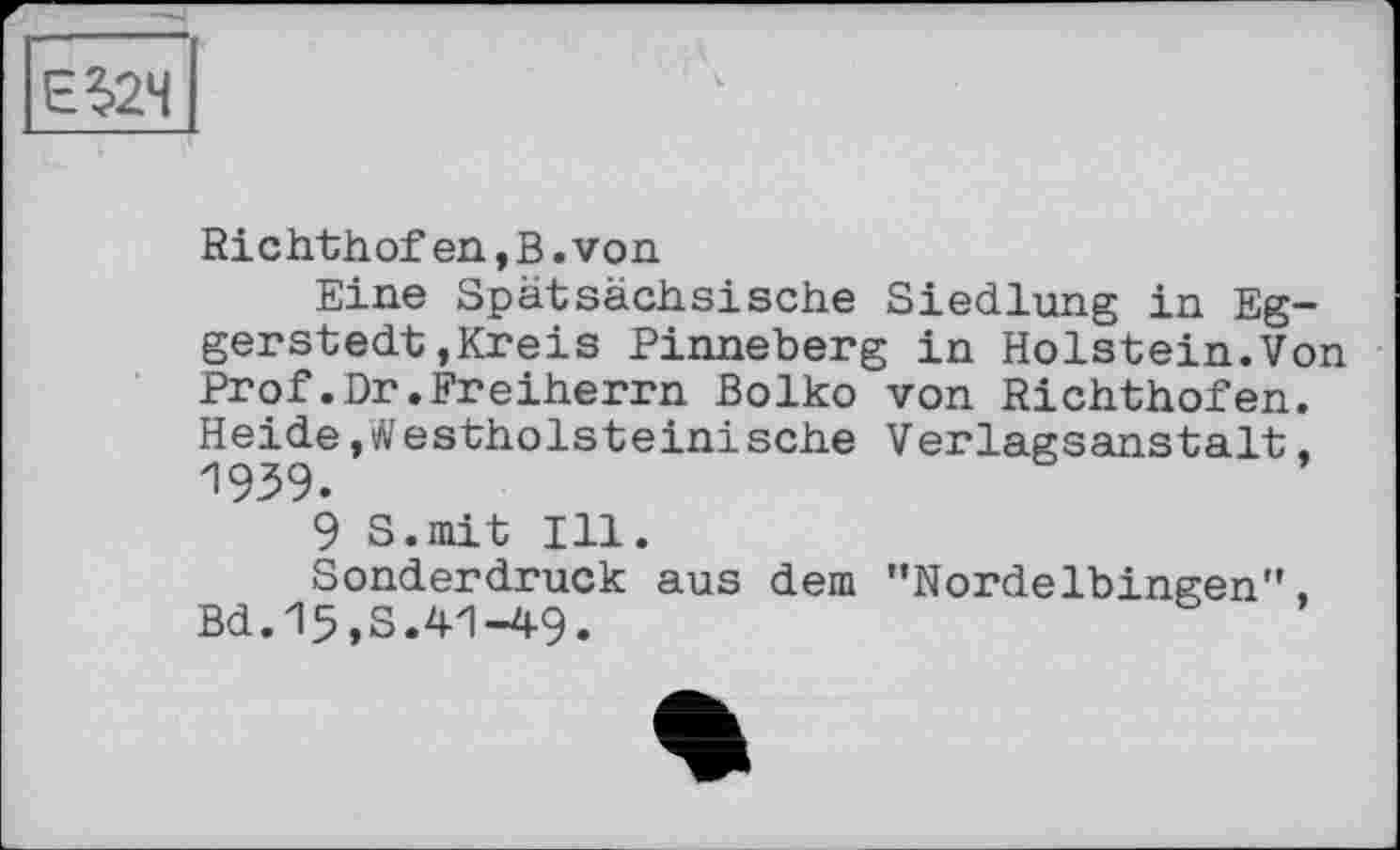 ﻿Richthof en,B.von
Eine Spätsächsische Siedlung in Eggerstedt , Kreis Pinneberg in Holstein.Von Prof.Dr.Freiherrn Bolko von Richthofen. Heide, л'estholsteini sehe Verlagsanstalt,
9 S.mit Ill.
Sonderdruck aus dem ’’Nordelbingen”, Bd.15,S.41-49.